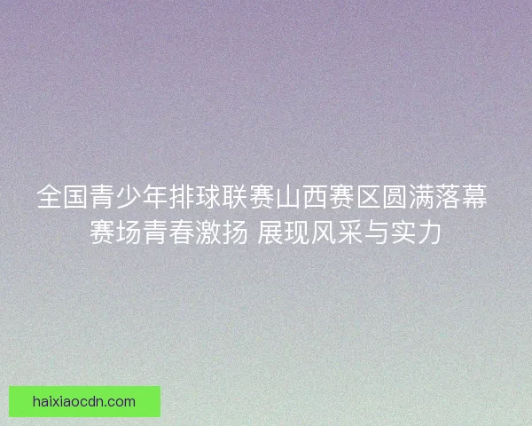 全国青少年排球联赛山西赛区圆满落幕 赛场青春激扬 展现风采与实力