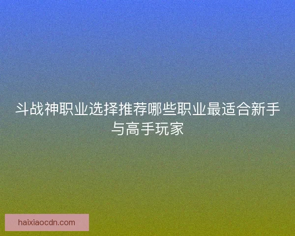 斗战神职业选择推荐哪些职业最适合新手与高手玩家