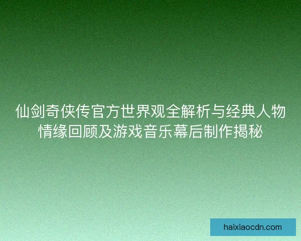 仙剑奇侠传官方世界观全解析与经典人物情缘回顾及游戏音乐幕后制作揭秘