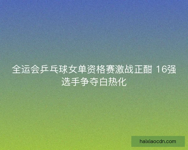 全运会乒乓球女单资格赛激战正酣 16强选手争夺白热化