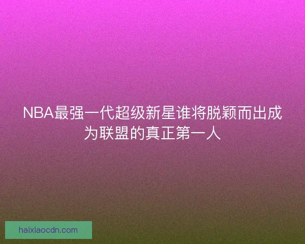 NBA最强一代超级新星谁将脱颖而出成为联盟的真正第一人