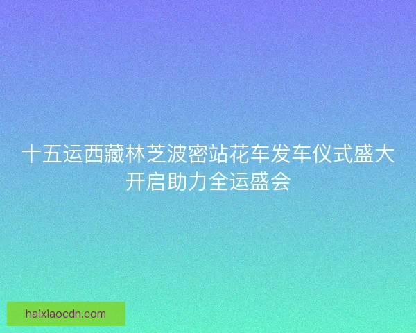 十五运西藏林芝波密站花车发车仪式盛大开启助力全运盛会
