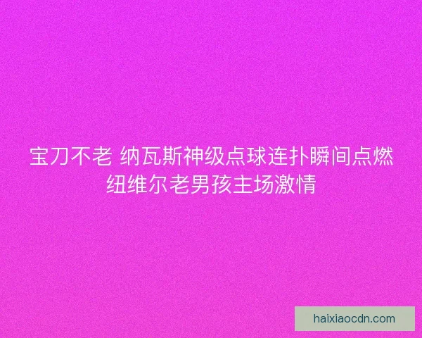 宝刀不老 纳瓦斯神级点球连扑瞬间点燃纽维尔老男孩主场激情