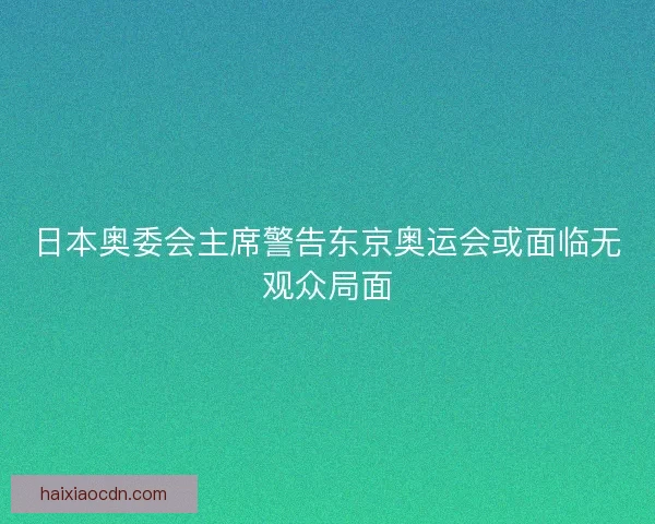 日本奥委会主席警告东京奥运会或面临无观众局面